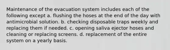 Maintenance of the evacuation system includes each of the following except a. flushing the hoses at the end of the day with antimicrobial solution. b. checking disposable traps weekly and replacing them if needed. c. opening saliva ejector hoses and cleaning or replacing screens. d. replacement of the entire system on a yearly basis.