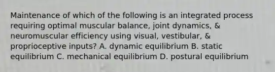 Maintenance of which of the following is an integrated process requiring optimal muscular balance, joint dynamics, & neuromuscular efficiency using visual, vestibular, & proprioceptive inputs? A. dynamic equilibrium B. static equilibrium C. mechanical equilibrium D. postural equilibrium