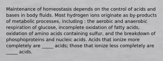 Maintenance of homeostasis depends on the control of acids and bases in body fluids. Most hydrogen ions originate as by-products of metabolic processes, including : the aerobic and anaerobic respiration of glucose, incomplete oxidation of fatty acids, oxidation of amino acids containing sulfur, and the breakdown of phosphoproteins and nucleic acids. Acids that ionize more completely are _____ acids; those that ionize less completely are _____ acids.