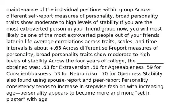 maintenance of the individual positions within group Across different self-report measures of personality, broad personality traits show moderate to high levels of stability If you are the most extroverted person in your friend group now, you will most likely be one of the most extroverted people out of your friends later in life Average correlations across traits, scales, and time intervals is about +.65 Across different self-report measures of personality, broad personality traits show moderate to high levels of stability Across the four years of college, the ___________ obtained was: .63 for Extraversion .60 for Agreeableness .59 for Conscientiousness .53 for Neuroticism .70 for Openness Stability also found using spouse-report and peer-report Personality consistency tends to increase in stepwise fashion with increasing age—personality appears to become more and more "set in plaster" with age