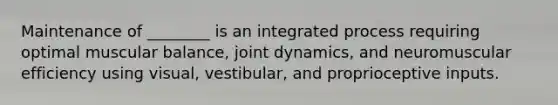 Maintenance of ________ is an integrated process requiring optimal muscular balance, joint dynamics, and neuromuscular efficiency using visual, vestibular, and proprioceptive inputs.