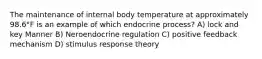 The maintenance of internal body temperature at approximately 98.6°F is an example of which endocrine process? A) lock and key Manner B) Neroendocrine regulation C) positive feedback mechanism D) stimulus response theory