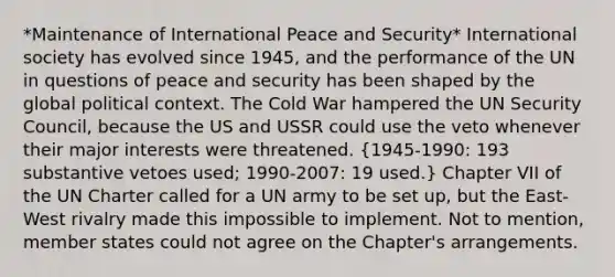 *Maintenance of International Peace and Security* International society has evolved since 1945, and the performance of the UN in questions of peace and security has been shaped by the global political context. The Cold War hampered the UN Security Council, because the US and USSR could use the veto whenever their major interests were threatened. (1945-1990: 193 substantive vetoes used; 1990-2007: 19 used.) Chapter VII of the UN Charter called for a UN army to be set up, but the East-West rivalry made this impossible to implement. Not to mention, member states could not agree on the Chapter's arrangements.