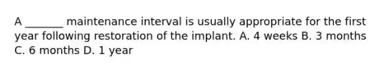 A _______ maintenance interval is usually appropriate for the first year following restoration of the implant. A. 4 weeks B. 3 months C. 6 months D. 1 year