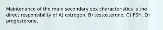 Maintenance of the male secondary sex characteristics is the direct responsibility of A) estrogen. B) testosterone. C) FSH. D) progesterone.