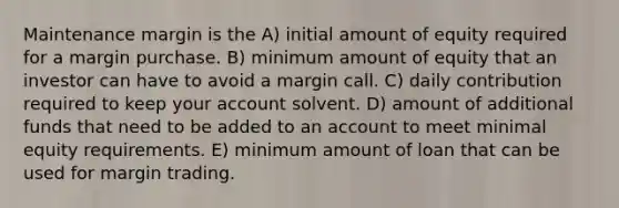 Maintenance margin is the A) initial amount of equity required for a margin purchase. B) minimum amount of equity that an investor can have to avoid a margin call. C) daily contribution required to keep your account solvent. D) amount of additional funds that need to be added to an account to meet minimal equity requirements. E) minimum amount of loan that can be used for margin trading.