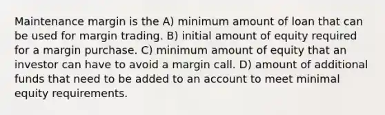 Maintenance margin is the A) minimum amount of loan that can be used for margin trading. B) initial amount of equity required for a margin purchase. C) minimum amount of equity that an investor can have to avoid a margin call. D) amount of additional funds that need to be added to an account to meet minimal equity requirements.