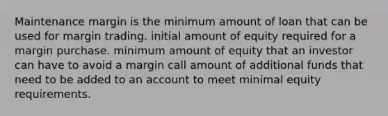 Maintenance margin is the minimum amount of loan that can be used for margin trading. initial amount of equity required for a margin purchase. minimum amount of equity that an investor can have to avoid a margin call amount of additional funds that need to be added to an account to meet minimal equity requirements.