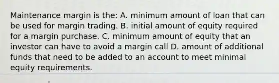 Maintenance margin is the: A. minimum amount of loan that can be used for margin trading. B. initial amount of equity required for a margin purchase. C. minimum amount of equity that an investor can have to avoid a margin call D. amount of additional funds that need to be added to an account to meet minimal equity requirements.