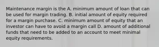 Maintenance margin is the A. minimum amount of loan that can be used for margin trading. B. initial amount of equity required for a margin purchase. C. minimum amount of equity that an investor can have to avoid a margin call D. amount of additional funds that need to be added to an account to meet minimal equity requirements.