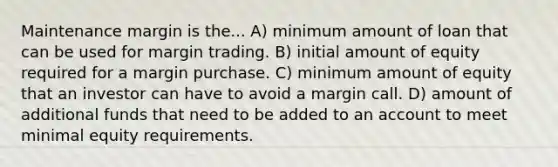 Maintenance margin is the... A) minimum amount of loan that can be used for margin trading. B) initial amount of equity required for a margin purchase. C) minimum amount of equity that an investor can have to avoid a margin call. D) amount of additional funds that need to be added to an account to meet minimal equity requirements.