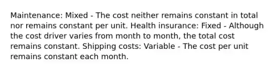 Maintenance: Mixed - The cost neither remains constant in total nor remains constant per unit. Health insurance: Fixed - Although the cost driver varies from month to month, the total cost remains constant. Shipping costs: Variable - The cost per unit remains constant each month.