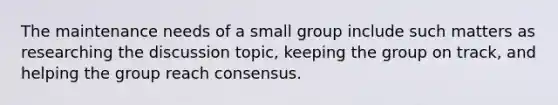 The maintenance needs of a small group include such matters as researching the discussion topic, keeping the group on track, and helping the group reach consensus.