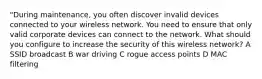 "During maintenance, you often discover invalid devices connected to your wireless network. You need to ensure that only valid corporate devices can connect to the network. What should you configure to increase the security of this wireless network? A SSID broadcast B war driving C rogue access points D MAC filtering