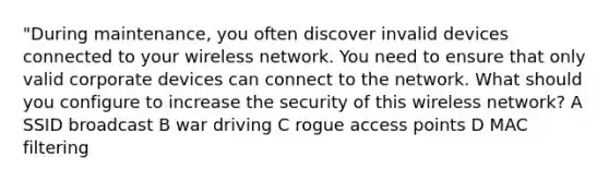 "During maintenance, you often discover invalid devices connected to your wireless network. You need to ensure that only valid corporate devices can connect to the network. What should you configure to increase the security of this wireless network? A SSID broadcast B war driving C rogue access points D MAC filtering