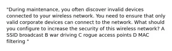 "During maintenance, you often discover invalid devices connected to your wireless network. You need to ensure that only valid corporate devices can connect to the network. What should you configure to increase the security of this wireless network? A SSID broadcast B war driving C rogue access points D MAC filtering "