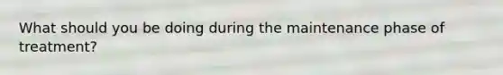 What should you be doing during the maintenance phase of treatment?