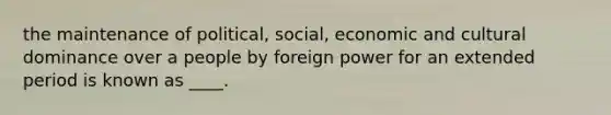 the maintenance of political, social, economic and cultural dominance over a people by foreign power for an extended period is known as ____.