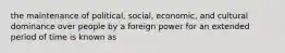 the maintenance of political, social, economic, and cultural dominance over people by a foreign power for an extended period of time is known as