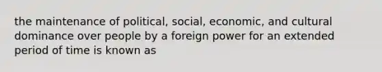 the maintenance of political, social, economic, and cultural dominance over people by a foreign power for an extended period of time is known as