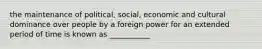 the maintenance of political, social, economic and cultural dominance over people by a foreign power for an extended period of time is known as ___________