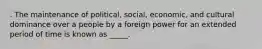 . The maintenance of political, social, economic, and cultural dominance over a people by a foreign power for an extended period of time is known as _____.