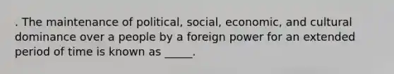 . The maintenance of political, social, economic, and cultural dominance over a people by a foreign power for an extended period of time is known as _____.