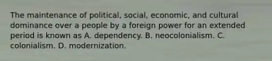 The maintenance of political, social, economic, and cultural dominance over a people by a foreign power for an extended period is known as A. dependency. B. neocolonialism. C. colonialism. D. modernization.