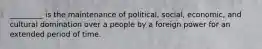 _________ is the maintenance of political, social, economic, and cultural domination over a people by a foreign power for an extended period of time.