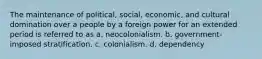 The maintenance of political, social, economic, and cultural domination over a people by a foreign power for an extended period is referred to as a. neocolonialism. b. government-imposed stratification. c. colonialism. d. dependency