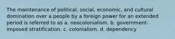 The maintenance of political, social, economic, and cultural domination over a people by a foreign power for an extended period is referred to as a. neocolonialism. b. government-imposed stratification. c. colonialism. d. dependency