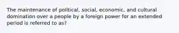 The maintenance of political, social, economic, and cultural domination over a people by a foreign power for an extended period is referred to as?