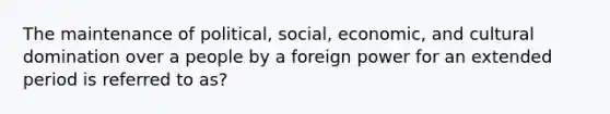 The maintenance of political, social, economic, and cultural domination over a people by a foreign power for an extended period is referred to as?