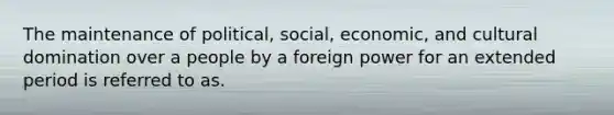 The maintenance of political, social, economic, and cultural domination over a people by a foreign power for an extended period is referred to as.