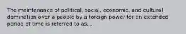 The maintenance of political, social, economic, and cultural domination over a people by a foreign power for an extended period of time is referred to as...