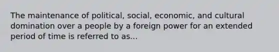 The maintenance of political, social, economic, and cultural domination over a people by a foreign power for an extended period of time is referred to as...