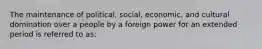 The maintenance of political, social, economic, and cultural domination over a people by a foreign power for an extended period is referred to as: