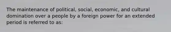 The maintenance of political, social, economic, and cultural domination over a people by a foreign power for an extended period is referred to as: