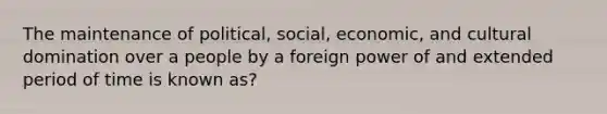 The maintenance of political, social, economic, and cultural domination over a people by a foreign power of and extended period of time is known as?