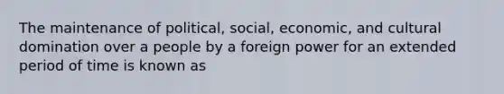 The maintenance of political, social, economic, and cultural domination over a people by a foreign power for an extended period of time is known as