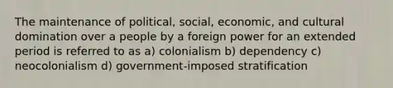 The maintenance of political, social, economic, and cultural domination over a people by a foreign power for an extended period is referred to as a) colonialism b) dependency c) neocolonialism d) government-imposed stratification