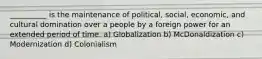 __________ is the maintenance of political, social, economic, and cultural domination over a people by a foreign power for an extended period of time. a) Globalization b) McDonaldization c) Modernization d) Colonialism