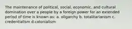 The maintenance of political, social, economic, and cultural domination over a people by a foreign power for an extended period of time is known as: a. oligarchy b. totalitarianism c. credentialism d.colonialism