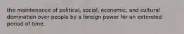 the maintenance of political, social, economic, and cultural domination over people by a foreign power for an extended period of time.