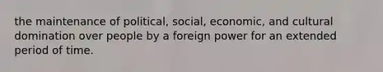 the maintenance of political, social, economic, and cultural domination over people by a foreign power for an extended period of time.