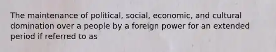 The maintenance of political, social, economic, and cultural domination over a people by a foreign power for an extended period if referred to as