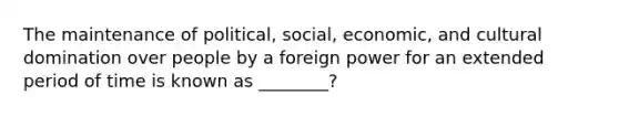 The maintenance of political, social, economic, and cultural domination over people by a foreign power for an extended period of time is known as ________?