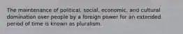 The maintenance of political, social, economic, and cultural domination over people by a foreign power for an extended period of time is known as pluralism.