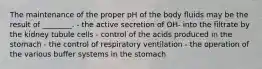 The maintenance of the proper pH of the body fluids may be the result of ________. - the active secretion of OH- into the filtrate by the kidney tubule cells - control of the acids produced in the stomach - the control of respiratory ventilation - the operation of the various buffer systems in the stomach