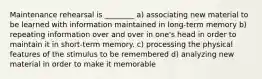 Maintenance rehearsal is ________ a) associating new material to be learned with information maintained in long-term memory b) repeating information over and over in one's head in order to maintain it in short-term memory. c) processing the physical features of the stimulus to be remembered d) analyzing new material in order to make it memorable